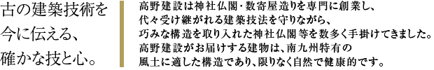 古の建築技術を今に伝える、確かな技と心。高野建設は神社仏閣・数寄屋造りを専門に創業を始め、代々受け継がれる建築技法を守りながら、巧みな構造を取り入れた神社仏閣等を数多く手掛けてきました。高野建設がお届けする建物は、南九州特有の風土に適した構造であり、限りなく自然で健康的です。